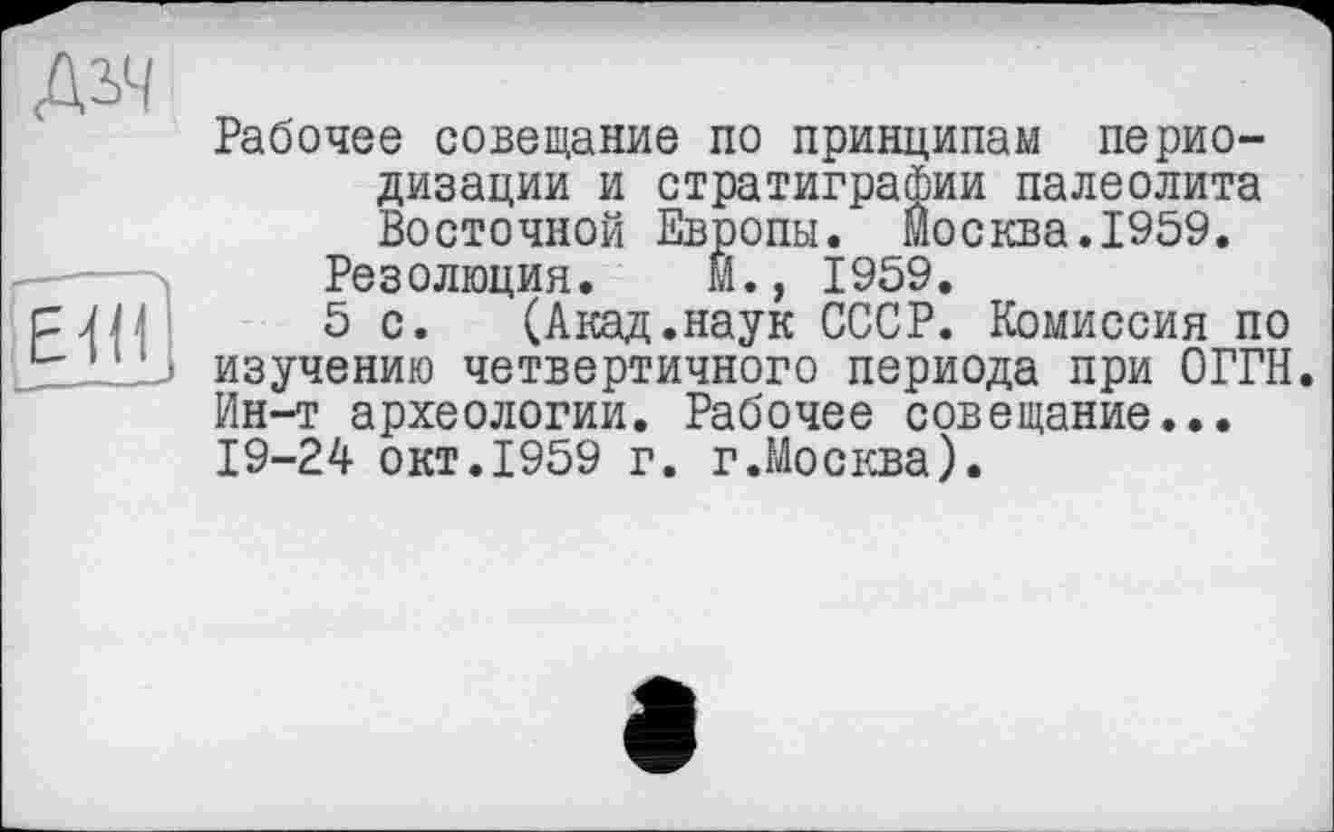 ﻿ДіН
Е 'і ■
Рабочее совещание по принципам периодизации и стратиграфии палеолита Восточной Европы. Москва.1959.
Резолюция. И., 1959.
5 с. (Акад.наук СССР. Комиссия по изучению четвертичного периода при ОГРН. Ин-т археологии. Рабочее совещание... 19-24 окт.1959 г. г.Москва).